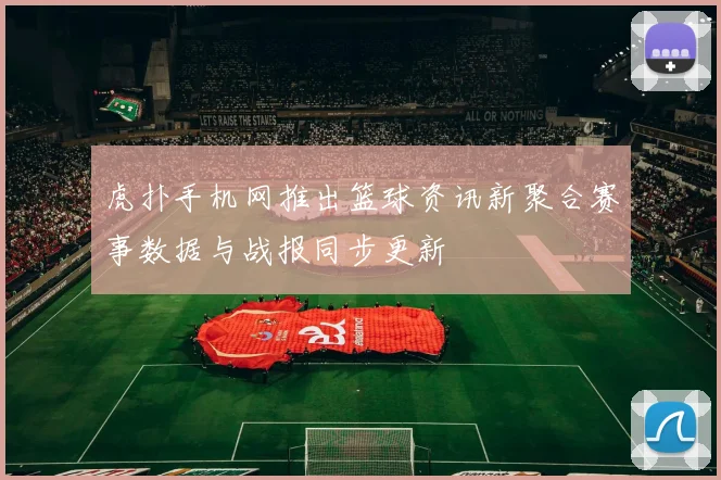 虎扑手机网推出篮球资讯新聚合赛事数据与战报同步更新