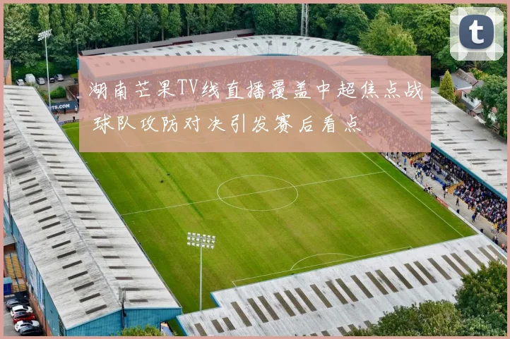 湖南芒果TV线直播覆盖中超焦点战 球队攻防对决引发赛后看点