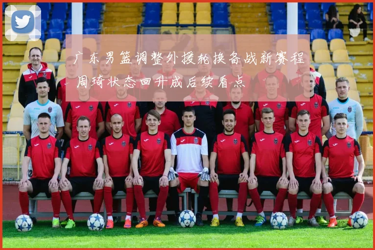 广东男篮调整外援轮换备战新赛程 周琦状态回升成后续看点