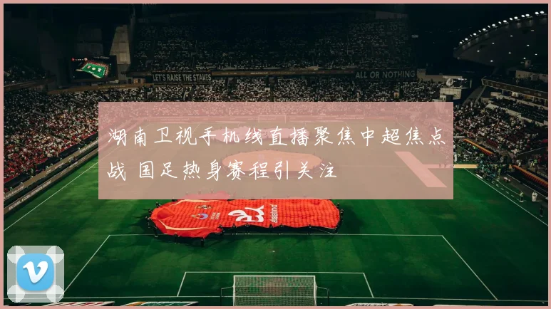 湖南卫视手机线直播聚焦中超焦点战 国足热身赛程引关注