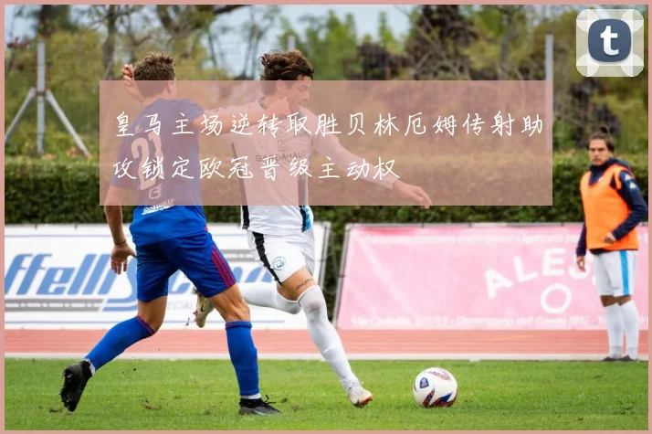 皇马主场逆转取胜贝林厄姆传射助攻锁定欧冠晋级主动权